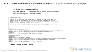 Formation LPIC 1 : Junior Level Linux Professional
Les dépôts déjà ajoutés par défaut
/etc/yum.repos.d : Le répertoire dont on trouve la liste des dépôts
nano /etc/yum.repos.d /Centos-Base.repo :
Name ( nom ), enabled ( activé )
LPIC-1 102 Installation de linux et gestion des paquets–102.5 La gestion des paquets avec rpm et yum
 