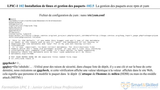 Formation LPIC 1 : Junior Level Linux Professional
Fichier de configuration du yum : nano /etc/yum.conf
gpgcheck= 1 ,
gpgkey=file//sdsdsds/… : Utilisé pour des raison de sécurité, dans chaque liste de dépôt, il y a une clé et sur la base de cette
dernière, nous exécutons un gpgcheck, si cette vérification affiche une valeur identique à la valeur affichée dans le site Web,
cela signifie que personne n'a modifié le paquet dans le dépôt (L'attaque de l'homme du milieu (HDM) ou man-in-the-middle
attack (MITM) )
LPIC-1 102 Installation de linux et gestion des paquets–102.5 La gestion des paquets avec rpm et yum
 