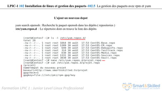 Formation LPIC 1 : Junior Level Linux Professional
L’ajout un nouveau depot
yum search openssh : Recherche le paquet openssh dans les dépôts ( repositories )
/etc/yum.repos.d : Le répertoire dont on trouve la liste des dépôts
LPIC-1 102 Installation de linux et gestion des paquets–102.5 La gestion des paquets avec rpm et yum
 