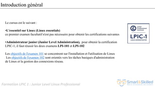 Formation LPIC 1 : Junior Level Linux Professional
Le cursus est le suivant :
•L'essentiel sur Linux (Linux essentials)
ce premier examen facultatif n'est pas nécessaire pour obtenir les certifications suivantes
•Administrateur junior (Junior Level Administration), pour obtenir la certification
LPIC-1, il faut réussir les deux examens LPI-101 et LPI-102
Les objectifs de l'examen 101 se concentrent sur l'installation et l'utilisation de Linux
Les objectifs de l'examen 102 sont orientés vers les tâches basiques d'administration
de Linux et la gestion des connexions réseau.
Introduction général
 