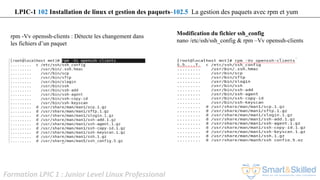 Formation LPIC 1 : Junior Level Linux Professional
rpm -Vv openssh-clients : Détecte les changement dans
les fichiers d’un paquet
LPIC-1 102 Installation de linux et gestion des paquets–102.5 La gestion des paquets avec rpm et yum
Modification du fichier ssh_config
nano /etc/ssh/ssh_config & rpm –Vv openssh-clients
 