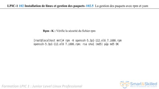Formation LPIC 1 : Junior Level Linux Professional
Rpm –K : Vérifie la sécurité du fichier rpm
LPIC-1 102 Installation de linux et gestion des paquets–102.5 La gestion des paquets avec rpm et yum
 