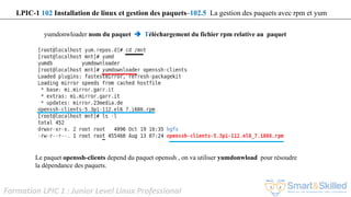 Formation LPIC 1 : Junior Level Linux Professional
yumdonwloader nom du paquet  Téléchargement du fichier rpm relative au paquet
Le paquet openssh-clients depend du paquet openssh , on va utiliser yumdonwload pour résoudre
la dépendance des paquets.
LPIC-1 102 Installation de linux et gestion des paquets–102.5 La gestion des paquets avec rpm et yum
 