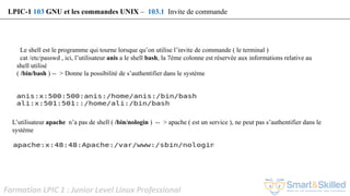Formation LPIC 1 : Junior Level Linux Professional
Le shell est le programme qui tourne lorsque qu’on utilise l’invite de commande ( le terminal )
cat /etc/passwd , ici, l’utilisateur anis a le shell bash, la 7ème colonne est réservée aux informations relative au
shell utilisé
( /bin/bash ) -- > Donne la possibilité de s’authentifier dans le système
L’utilisateur apache n’a pas de shell ( /bin/nologin ) -- > apache ( est un service ), ne peut pas s’authentifier dans le
système
LPIC-1 103 GNU et les commandes UNIX – 103.1 Invite de commande
 