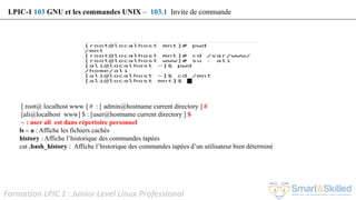 Formation LPIC 1 : Junior Level Linux Professional
[ root@ localhost www ] # : [ admin@hostname current directory ] #
[ali@localhost www] $ : [user@hostname current directory ] $
~ : user ali est dans répertoire personnel
ls – a : Affiche les fichiers cachés
history : Affiche l’historique des commandes tapées
cat .bash_history : Affiche l’historique des commandes tapées d’un utilisateur bien déterminé
LPIC-1 103 GNU et les commandes UNIX – 103.1 Invite de commande
 