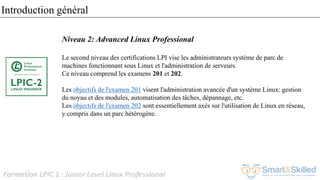 Formation LPIC 1 : Junior Level Linux Professional
Niveau 2: Advanced Linux Professional
Le second niveau des certifications LPI vise les administrateurs système de parc de
machines fonctionnant sous Linux et l'administration de serveurs.
Ce niveau comprend les examens 201 et 202.
Les objectifs de l'examen 201 visent l'administration avancée d'un système Linux: gestion
du noyau et des modules, automatisation des tâches, dépannage, etc.
Les objectifs de l'examen 202 sont essentiellement axés sur l'utilisation de Linux en réseau,
y compris dans un parc hétérogène.
Introduction général
 
