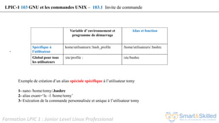Formation LPIC 1 : Junior Level Linux Professional
’
Exemple de création d’un alias spéciale spécifique à l’utilisateur tomy
1- nano /home/tomy/.bashrc
2- alias exam=‘ls –l /home/tomy’
3- Exécution de la commande personnalisée et unique à l’utilisateur tomy
LPIC-1 103 GNU et les commandes UNIX – 103.1 Invite de commande
Variable d’ environnement et
programme de démarrage
Alias et fonction
Spécifique à
l’utilisateur
home/utilisateurx/.bash_profile /home/utilisateurx/.bashrc
Global pour tous
les utilisateurs
/etc/profile : /etc/bashrc
 