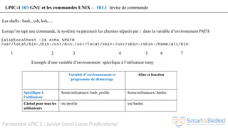 Formation LPIC 1 : Junior Level Linux Professional
Les shells : bash , csh, ksh,…
Lorsqu’on tape une commande, le système va parcourir les chemins séparés par : dans la variable d’environement PATH
1 2 3 4 5 6 7
LPIC-1 103 GNU et les commandes UNIX – 103.1 Invite de commande
Variable d’ environnement et
programme de démarrage
Alias et fonction
Spécifique à
l’utilisateur
/home/utilisateurx/.bash_profile /home/utilisateurx/.bashrc
Global pour tous les
utilisateurs
/etc/profile /etc/bashrc
Exemple d’une variable d’environement spécifique à l’utilisateur tomy
 