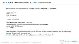 Formation LPIC 1 : Junior Level Linux Professional
Création d’une nouvelle commande ( fichier exécutable ) spécifique à l’utilisateur
- nano /mnt/cmd
#! /bin/bash
echo hello world
-chmod +x /mnt/cmd
Pour démarrer le programme : /mnt/cmd
Si nous voulons exécuter cette commande directement en tapant cmd ?
export PATH=$PATH:/mnt/
echo $PATH
Le problème que cette solution est temporaire, c’est-à-dire, si on redémarre la machine, nous ne pouvons pas
exécuter directement la commande cmd
Solution : Il faut ajouter le path dans le fichier /home/utilisateurx/.bash_profile
LPIC-1 103 GNU et les commandes UNIX – 103.1 Invite de commande
 