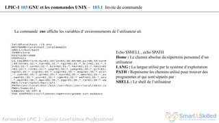 Formation LPIC 1 : Junior Level Linux Professional
La commande env affiche les variables d’ environnements de l’utilisateur ali
Echo $SHELL , echo $PATH
Home : Le chemin absolue du répertoire personnel d’un
utilisateur
LANG : La langue utilisé par le système d’exploitation
PATH : Représente les chemins utilisé pour trouver des
programmes et qui sont séparés par :
SHELL : Le shell de l’utilisateur
LPIC-1 103 GNU et les commandes UNIX – 103.1 Invite de commande
 