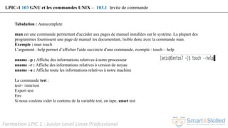 Formation LPIC 1 : Junior Level Linux Professional
Tabulation : Autocomplete
man est une commande permettant d'accéder aux pages de manuel installées sur le système. La plupart des
programmes fournissent une page de manuel les documentant, lisible donc avec la commande man.
Exemple : man touch
L’argument –help permet d’afficher l'aide succincte d'une commande, exemple : touch – help
uname –p : Affiche des informations relatives à notre processeur
uname –r : Affiche des informations relatives à version de noyau
uname –a : Affiche toute les informations relatives à notre machine
La commande test :
test= /mnt/test
Export test
Env
Si nous voulons vider le contenu de la variable test, on tape, unset test
LPIC-1 103 GNU et les commandes UNIX – 103.1 Invite de commande
 
