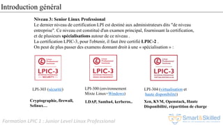 Formation LPIC 1 : Junior Level Linux Professional
Niveau 3: Senior Linux Professional
Le dernier niveau de certification LPI est destiné aux administrateurs dits "de niveau
entreprise". Ce niveau est constitué d'un examen principal, fournissant la certification,
et de plusieurs spécialisations autour de ce niveau .
La certification LPIC-3, pour l'obtenir, il faut être certifié LPIC-2 .
On peut de plus passer des examens donnant droit à une « spécialisation » :
LPI-300 (environnement
Mixte Linux+Windows)
LPI-303 (sécurité) LPI-304 (virtualisation et
haute disponibilité)
LDAP, Samba4, kerberos..Cryptographie, firewall,
Selinux…
Xen, KVM, Openstack, Haute
Disponibilité, répartition de charge
Introduction général
 