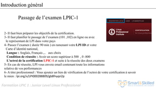 Formation LPIC 1 : Junior Level Linux Professional
2- Il faut bien préparer les objectifs de la certification.
3- Il faut planifier le passage de l’examen (101 ,102) en ligne ou avec
le représentant de LPI dans votre pays
4- Passez l’examen ( durée 90 min ) en ramenant votre LPI ID et votre
Carte d’identité national,
Langue : Anglais, Français ,.. aux choix
Condition de réussite : Avoir un score supérieur à 500 , 0 -800
L'octroi de la certification LPIC-1 et suite à la réussite des deux examens
5- En cas de réussite, LPI vous envoie email contenant toute les informations
relative de vos performances
6- A titre professionnel : Vous ajoutez un lien de vérification de l’octroi de votre certification à savoir
le mien : lpi.org/v/LPI000288809/gb8fnyqn2p
Passage de l’examen LPIC-1
Introduction général
 