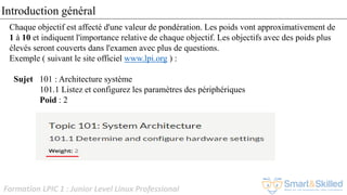 Formation LPIC 1 : Junior Level Linux Professional
Chaque objectif est affecté d'une valeur de pondération. Les poids vont approximativement de
1 à 10 et indiquent l'importance relative de chaque objectif. Les objectifs avec des poids plus
élevés seront couverts dans l'examen avec plus de questions.
Exemple ( suivant le site officiel www.lpi.org ) :
Sujet 101 : Architecture système
101.1 Listez et configurez les paramètres des périphériques
Poid : 2
Introduction général
 