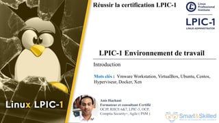Formation LPIC 1 : Junior Level Linux Professional
Anis Hachani
Formateur et consultant Certifié
OCJP, RHCE 6&7, LPIC-3, OCP,
Comptia Security+, Agile ( PSM )
Réussir la certification LPIC-1
LPIC-1 Environnement de travail
Mots clés : Vmware Workstation, VirtualBox, Ubuntu, Centos,
Hyperviseur, Docker, Xen
Introduction
 
