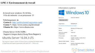 Formation LPIC 1 : Junior Level Linux Professional
LPIC-1 Environnement de travail
Je travail avec windows 10, 64 bits,
8 Go de mémoire et un processeur I3
Téléchargement de
Centos 6 : http://archive.kernel.org/centos-vault/
Centos 7 : https://www.centos.org/download/
Ubuntu 16 : https://www.ubuntu.com
Ubuntu Server 16.04.3 LTS :
Support à longue durée ( Long Term Support )
 