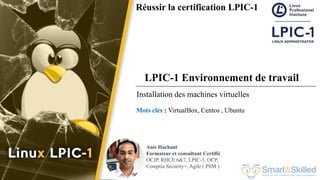 Formation LPIC 1 : Junior Level Linux Professional
Réussir la certification LPIC-1
Mots clés : VirtualBox, Centos , Ubuntu
Anis Hachani
Formateur et consultant Certifié
OCJP, RHCE 6&7, LPIC-3, OCP,
Comptia Security+, Agile ( PSM )
Installation des machines virtuelles
LPIC-1 Environnement de travail
 