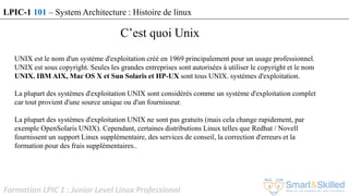 Formation LPIC 1 : Junior Level Linux Professional
UNIX est le nom d'un système d'exploitation créé en 1969 principalement pour un usage professionnel.
UNIX est sous copyright. Seules les grandes entreprises sont autorisées à utiliser le copyright et le nom
UNIX. IBM AIX, Mac OS X et Sun Solaris et HP-UX sont tous UNIX. systèmes d'exploitation.
La plupart des systèmes d'exploitation UNIX sont considérés comme un système d'exploitation complet
car tout provient d'une source unique ou d'un fournisseur.
La plupart des systèmes d'exploitation UNIX ne sont pas gratuits (mais cela change rapidement, par
exemple OpenSolaris UNIX). Cependant, certaines distributions Linux telles que Redhat / Novell
fournissent un support Linux supplémentaire, des services de conseil, la correction d'erreurs et la
formation pour des frais supplémentaires..
C’est quoi Unix
LPIC-1 101 – System Architecture : Histoire de linux
 