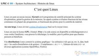 Formation LPIC 1 : Junior Level Linux Professional
LPIC-1 101 – System Architecture : Histoire de linux
C’est quoi Linux
Linux est juste un noyau (noyau | Kernel) est le programme de contrôle principal du système
d'exploitation, gérant la gestion de la mémoire, les appels système et d'autres fonctions de bas niveau
communes à la plupart des programmes, et fournissant des pilotes pour le contrôle du matériel.
Au sens large, Linux est tout système d'exploitation basé sur le noyau Linux.
Linux est sous la licence GPL ( Gratuit | Free ): le code source est disponible en téléchargement et si
vous voulez l'améliorer, vous pouvez le télécharger, le modifier, puis le publier pour que d'autres
puissent en bénéficier.
Une distributions Linux contient le système graphique + les utilitaires ( tels que cp, mv, ls, date, bash
etc) + les outils d'installation et de gestion + Compilateurs c et c ++ +, Editeurs de texte (vi) + et
diverses applications (comme OpenOffice, Firefox)
 