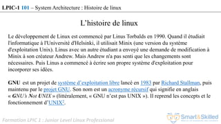 Formation LPIC 1 : Junior Level Linux Professional
L’histoire de linux
Le développement de Linux est commencé par Linus Torbalds en 1990. Quand il étudiait
l'informatique à l'Université d'Helsinki, il utilisait Minix (une version du système
d'exploitation Unix). Linus avec un autre étudiant a envoyé une demande de modification à
Minix à son créateur Andrew. Mais Andrew n'a pas senti que les changements sont
nécessaires. Puis Linus a commencé à écrire son propre système d'exploitation pour
incorporer ses idées.
GNU est un projet de système d’exploitation libre lancé en 1983 par Richard Stallman, puis
maintenu par le projet GNU. Son nom est un acronyme récursif qui signifie en anglais
« GNU’s Not UNIX » (littéralement, « GNU n’est pas UNIX »). Il reprend les concepts et le
fonctionnement d’UNIX2.
LPIC-1 101 – System Architecture : Histoire de linux
 