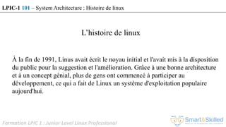 Formation LPIC 1 : Junior Level Linux Professional
À la fin de 1991, Linus avait écrit le noyau initial et l'avait mis à la disposition
du public pour la suggestion et l'amélioration. Grâce à une bonne architecture
et à un concept génial, plus de gens ont commencé à participer au
développement, ce qui a fait de Linux un système d'exploitation populaire
aujourd'hui.
L’histoire de linux
LPIC-1 101 – System Architecture : Histoire de linux
 