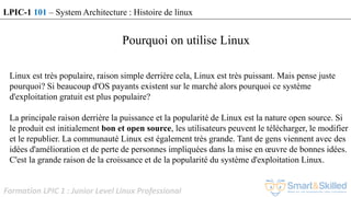 Formation LPIC 1 : Junior Level Linux Professional
Pourquoi on utilise Linux
Linux est très populaire, raison simple derrière cela, Linux est très puissant. Mais pense juste
pourquoi? Si beaucoup d'OS payants existent sur le marché alors pourquoi ce système
d'exploitation gratuit est plus populaire?
La principale raison derrière la puissance et la popularité de Linux est la nature open source. Si
le produit est initialement bon et open source, les utilisateurs peuvent le télécharger, le modifier
et le republier. La communauté Linux est également très grande. Tant de gens viennent avec des
idées d'amélioration et de perte de personnes impliquées dans la mise en œuvre de bonnes idées.
C'est la grande raison de la croissance et de la popularité du système d'exploitation Linux.
LPIC-1 101 – System Architecture : Histoire de linux
 