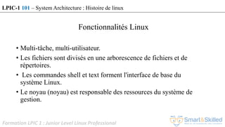 Formation LPIC 1 : Junior Level Linux Professional
Fonctionnalités Linux
• Multi-tâche, multi-utilisateur.
• Les fichiers sont divisés en une arborescence de fichiers et de
répertoires.
• Les commandes shell et text forment l'interface de base du
système Linux.
• Le noyau (noyau) est responsable des ressources du système de
gestion.
LPIC-1 101 – System Architecture : Histoire de linux
 