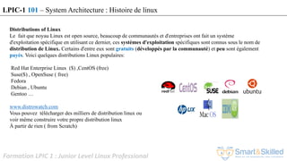 Formation LPIC 1 : Junior Level Linux Professional
Distributions of Linux
Le fait que noyau Linux est open source, beaucoup de communautés et d'entreprises ont fait un système
d'exploitation spécifique en utilisant ce dernier, ces systèmes d'exploitation spécifiques sont connus sous le nom de
distribution de Linux. Certains d'entre eux sont gratuits (développés par la communauté) et peu sont également
payés. Voici quelques distributions Linux populaires:
Red Hat Enterprise Linux ($) ,CentOS (free)
Suse($) , OpenSuse ( free)
Fedora
Debian , Ubuntu
Gentoo …
www.distrowatch.com
Vous pouvez télécharger des milliers de distribution linux ou
voir même construire votre propre distribution linux
À partir de rien ( from Scratch)
Voir distrowatch.com
LPIC-1 101 – System Architecture : Histoire de linux
 