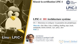 Formation LPIC 1 : Junior Level Linux Professional
Réussir la certification LPIC-1
LPIC-1 101 Architecture système
101.1 : Déterminez et configurez les paramètres des périphériques
Mots clés : Hal, Dbus, Udev, ColdPlug, HotPlug, lspci, lsusb,
modeprobe, lsmod, insmod , /sys/, /proc/, /dev/
Poid : 2
Anis Hachani
Formateur et consultant Certifié
OCJP, RHCE 6&7, LPIC-3, OCP,
Comptia Security+, Agile ( PSM )
 