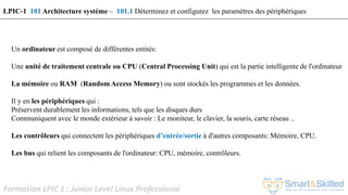 Formation LPIC 1 : Junior Level Linux Professional
Un ordinateur est composé de différentes entités:
Une unité de traitement centrale ou CPU (Central Processing Unit) qui est la partie intelligente de l'ordinateur
La mémoire ou RAM (Random Access Memory) ou sont stockés les programmes et les données.
Il y en les périphériques qui :
Préservent durablement les informations, tels que les disques durs
Communiquent avec le monde extérieur à savoir : Le moniteur, le clavier, la souris, carte réseau ..
Les contrôleurs qui connectent les périphériques d’entrée/sortie à d'autres composants: Mémoire, CPU.
Les bus qui relient les composants de l'ordinateur: CPU, mémoire, contrôleurs.
LPIC-1 101 Architecture système – 101.1 Déterminez et configurez les paramètres des périphériques
 