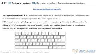 Formation LPIC 1 : Junior Level Linux Professional
Gestion des périphériques matériels
Interruptions matérielles (IRQ): Une interruption est générée par un contrôleur de périphérique à l'unité centrale après
un événement déclenché (exemple: déplacement de la souris, tape un mot-clé ..)
Si l'interruption est acceptée, le programme en cours est interrompu et un gestionnaire gère l'interruption. Un
chipset, le PIC (Programmable Interrupt Controller) gère les interruptions. Normalement, un contrôleur est
associé à une IRQ, mais plusieurs contrôleurs peuvent partager le même IRQ.
LPIC-1 101 Architecture système – 101.1 Déterminez et configurez les paramètres des périphériques
 