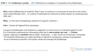 Formation LPIC 1 : Junior Level Linux Professional
Hal (couche d'adbstraction de matériel): Dans Linux, le système ne se soucie pas du nom de la carte réseau
cartes comme Realtek, Intel, .. Le système d’exploitation les traitent de la même manière en commençant par
Eth0, eth1 ..
Dbus: Le lien entre le périphérique matériel et le logiciel ( software )
Udev: Gestion de l'appareil linux dynamique
Lorsque les périphériques sont initialisés ou supprimés, le noyau envoie un événement appelé 'uevent'.
Ces événements contiennent des informations telles que le sous-système (net, usb, ...), l'action
(ajouter, supprimer) et attributs (adresse MAC, fournisseur, ...), udev écoute ces événements, correspond
à l'événement informations aux règles spécifiées et répond en conséquence, exécuter un programme
sur un événement,ou spécifiez votre propre schéma de nommage de périphérique.
LPIC-1 101 Architecture système – 101.1 Déterminez et configurez les paramètres des périphériques
 