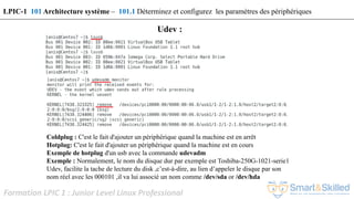 Formation LPIC 1 : Junior Level Linux Professional
Coldplug : C'est le fait d'ajouter un périphérique quand la machine est en arrêt
Hotplug: C'est le fait d'ajouter un périphérique quand la machine est en cours
Exemple de hotplug d'un usb avec la commande udevadm
Exemple : Normalement, le nom du disque dur par exemple est Toshiba-250G-1021-serie1
Udev, facilite la tache de lecture du disk ,c’est-à-dire, au lien d’appeler le disque par son
nom réel avec les 000101 ,il va lui associé un nom comme /dev/sda or /dev/hda
Udev :
LPIC-1 101 Architecture système – 101.1 Déterminez et configurez les paramètres des périphériques
 