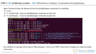 Formation LPIC 1 : Junior Level Linux Professional
/sys: Contient la base de donnée de tous les périphériques connectés à la machine.
ls –l /sys
ls –l /sys/bus/usb : Liste les périphériques connectés au port usb
ls –l /sys/bus/pci : Liste les périphériques connectés au port pci
Ces chiffres ne sont pas conviviaux à l'être humain, c’est ici ou UDEV intervient, il traduit ces codes en codes
conviviaux
LPIC-1 101 Architecture système – 101.1 Déterminez et configurez les paramètres des périphériques
 