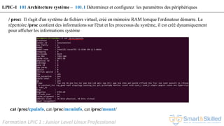 Formation LPIC 1 : Junior Level Linux Professional
/ proc: Il s'agit d'un système de fichiers virtuel, créé en mémoire RAM lorsque l'ordinateur démarre. Le
répertoire /proc contient des informations sur l'état et les processus du système, il est créé dynamiquement
pour afficher les informations système
cat /proc/cpuinfo, cat /proc/meminfo, cat /proc/mount/
LPIC-1 101 Architecture système – 101.1 Déterminez et configurez les paramètres des périphériques
 