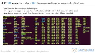 Formation LPIC 1 : Junior Level Linux Professional
/ dev contient des fichiers de périphériques.
Est-ce que vous rappelez de /dev/sda ou /dev/hda, sr0 (cdrom), en fait, Udev fait le lien entre
/sys : (noms non conviviaux à l'être humain et / dev ( noms conviviaux à l'être humain )
LPIC-1 101 Architecture système – 101.1 Déterminez et configurez les paramètres des périphériques
 