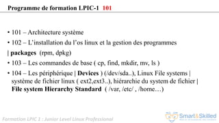 Formation LPIC 1 : Junior Level Linux Professional
• 101 – Architecture système
• 102 – L’installation du l’os linux et la gestion des programmes
| packages (rpm, dpkg)
• 103 – Les commandes de base ( cp, find, mkdir, mv, ls )
• 104 – Les périphérique | Devices ) (/dev/sda..), Linux File systems |
système de fichier linux ( ext2,ext3..), hiérarchie du system de fichier |
File system Hierarchy Standard ( /var, /etc/ , /home…)
Programme de formation LPIC-1 101
 