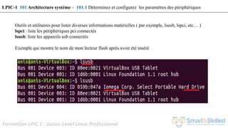 Formation LPIC 1 : Junior Level Linux Professional
Outils et utilitaires pour lister diverses informations matérielles ( par exemple, lsusb, lspci, etc… )
lspci : liste les périphériques pci connectés
lsusb: liste les appareils usb connectés
Exemple qui montre le nom de mon lecteur flash après avoir été inséré
LPIC-1 101 Architecture système – 101.1 Déterminez et configurez les paramètres des périphériques
 