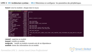 Formation LPIC 1 : Junior Level Linux Professional
lsmod: Liste les modules chargés dans le noyau
rmmod : supprime un module
insmod : installe un module
modprobe: installe un module et prends soin de ses dépendances
modinfo: donne des informations sur un module
LPIC-1 101 Architecture système – 101.1 Déterminez et configurez les paramètres des périphériques
 