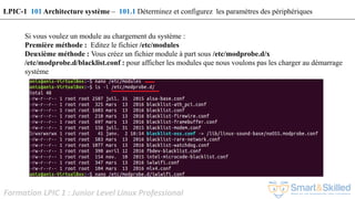 Formation LPIC 1 : Junior Level Linux Professional
Si vous voulez un module au chargement du système :
Première méthode : Editez le fichier /etc/modules
Deuxième méthode : Vous créez un fichier module à part sous /etc/modprobe.d/x
/etc/modprobe.d/blacklist.conf : pour afficher les modules que nous voulons pas les charger au démarrage
système
LPIC-1 101 Architecture système – 101.1 Déterminez et configurez les paramètres des périphériques
 