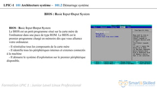 Formation LPIC 1 : Junior Level Linux Professional
LPIC-1 101 Architecture système – 101.2 Démarrage système
BIOS : Basic Input Ouput System
- Il réinitialise tous les composants de la carte mère
- Il identifie tous les périphériques internes et externes connectés
à la machine
- Il démarre le système d'exploitation sur le premier périphérique
disponible.
BIOS : Basic Input Output System
Le BIOS est un petit programme situé sur la carte mère de
l'ordinateur dans une puce de type ROM. Le BIOS est le
premier programme chargé en mémoire dès que vous allumez
votre ordinateur.
 