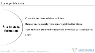 Formation LPIC 1 : Junior Level Linux Professional
Les objectifs visés
Construire des bases solides avec Linux
Devenir opérationnel avec n’importe distribution Linux
Vous aurez des examens blancs pour la préparation de la certification
LPIC-1
À la fin de la
formation
 