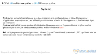 Formation LPIC 1 : Junior Level Linux Professional
Systemd est une suite logicielle pour la gestion centralisée et la configuration du système. Il se compose
d'applications serveur ( service ), de bibliothèques d'exécution, d'outils de développement et d'utilitaires de ligne
de commande.
Systemd a été utilisé comme système d'initialisation Linux pour amorcer l'espace utilisateur et gérer tous les
processus par la suite, en remplaçant le système d'initialisation Linux INIT.
Init est le programme ( système | processus | démons ) ayant l’identifiant de processus 1 ( PID ) qui lance tous les
autres services ( chaque service assure une tache ) en série.
Systemd
LPIC-1 101 Architecture système – 101.2 Démarrage système
 