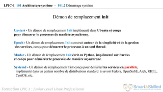 Formation LPIC 1 : Junior Level Linux Professional
Upstart - Un démon de remplacement Init implémenté dans Ubuntu et conçu
pour démarrer le processus de manière asynchrone.
Epoch - Un démon de remplacement Init construit autour de la simplicité et de la gestion
des services, conçu pour démarrer le processus à un seul thread.
Mudar - Un démon de remplacement Init écrit en Python, implémenté sur Pardus
et conçu pour démarrer le processus de manière asynchrone.
Systemd - Un démon de remplacement Init conçu pour démarrer les services en parallèle,
implémenté dans un certain nombre de distributions standard à savoir Fedora, OpenSuSE, Arch, RHEL,
CentOS, etc.
Démon de remplacement init
LPIC-1 101 Architecture système – 101.2 Démarrage système
 