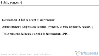 Formation LPIC 1 : Junior Level Linux Professional
Public concerné
Développeur , Chef de projet et entrepreneur
Administrateur | Responsable sécurité ( système , de base de donné , réseaux )
Toute personne désireuse d'obtenir la certification LPIC-1
 