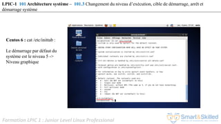 Formation LPIC 1 : Junior Level Linux Professional
Centos 6 : cat /etc/inittab :
Le démarrage par défaut du
système est le niveau 5 ->
Niveau graphique
LPIC-1 101 Architecture système – 101.3 Changement du niveau d’exécution, cible de démarrage, arrêt et
démarrage système
 