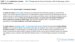 Formation LPIC 1 : Junior Level Linux Professional
Différence entre rescue.target et emergency.target :
Le mode de secours ( rescue mode ) fournit un environnement mono-utilisateur pratique et vous permet de
réparer votre système dans des situations où il est impossible de terminer un processus de démarrage normal. En
mode de secours, le système tente de monter tous les systèmes de fichiers locaux et de démarrer certains services
système importants, mais il n'active pas les interfaces réseau et ne permet pas à davantage d'utilisateurs
d'être connectés au système en même temps. Dans Red Hat Enterprise Linux 7, le mode de secours est
équivalent au mode mono-utilisateur et nécessite le passage root
Le mode urgence ( emergency mode – le secours du mode secours ) fournit l'environnement le plus minimal
possible et vous permet de réparer votre système même dans des situations où le système est incapable de passer
en mode de secours. En mode d'urgence, le système monte le système de fichiers racine uniquement pour la
lecture, ne tente pas de monter d'autres systèmes de fichiers locaux, n'active pas les interfaces réseau et ne démarre
que quelques services essentiels. Dans Red Hat Enterprise Linux 7, le mode d'urgence requiert le mot de passe
root.
LPIC-1 101 Architecture système – 101.3 Changement du niveau d’exécution, cible de démarrage, arrêt et
démarrage système
 