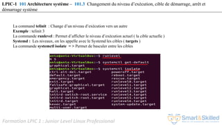 Formation LPIC 1 : Junior Level Linux Professional
La command telinit : Change d’un niveau d’exécution vers un autre
Exemple : telinit 3
La commande runlevel : Permet d’afficher le niveau d’exécution actuel ( la cible actuelle )
Systemd : Les niveaux, on les appelle avec le Systemd les cibles ( targets )
La commande systemctl isolate = > Permet de basculer entre les cibles
LPIC-1 101 Architecture système – 101.3 Changement du niveau d’exécution, cible de démarrage, arrêt et
démarrage système
 
