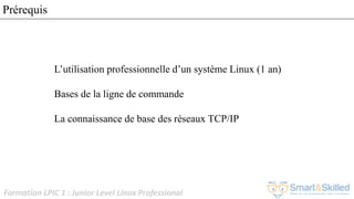 Formation LPIC 1 : Junior Level Linux Professional
Prérequis
L’utilisation professionnelle d’un système Linux (1 an)
Bases de la ligne de commande
La connaissance de base des réseaux TCP/IP
 