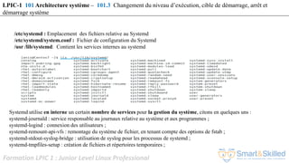 Formation LPIC 1 : Junior Level Linux Professional
LPIC-1 101 Architecture système – 101.3 Changement du niveau d’exécution, cible de démarrage, arrêt et
démarrage système
Systemd utilise en interne un certain nombre de services pour la gestion du système, citons en quelques uns :
systemd-journald : service responsable au journaux relative au système et aux programmes ;
systemd-logind : connexion des utilisateurs ;
systemd-remount-api-vfs : remontage du système de fichier, en tenant compte des options de fstab ;
systemd-stdout-syslog-bridge : utilisation de syslog pour les processus de systemd ;
systemd-tmpfiles-setup : création de fichiers et répertoires temporaires ;
/etc/systemd : Emplacement des fichiers relative au Systemd
/etc/systemd/system.conf : Fichier de configuration du Systemd
/usr /lib/systemd: Contient les services internes au systemd
 